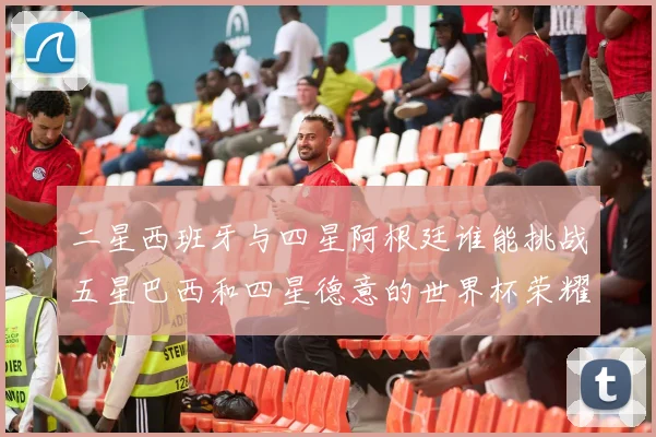 二星西班牙与四星阿根廷谁能挑战五星巴西和四星德意的世界杯荣耀
